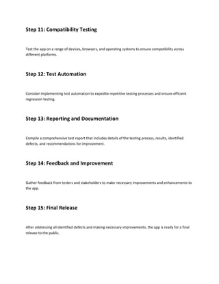 Step 11: Compatibility Testing
Test the app on a range of devices, browsers, and operating systems to ensure compatibility across
different platforms.
Step 12: Test Automation
Consider implementing test automation to expedite repetitive testing processes and ensure efficient
regression testing.
Step 13: Reporting and Documentation
Compile a comprehensive test report that includes details of the testing process, results, identified
defects, and recommendations for improvement.
Step 14: Feedback and Improvement
Gather feedback from testers and stakeholders to make necessary improvements and enhancements to
the app.
Step 15: Final Release
After addressing all identified defects and making necessary improvements, the app is ready for a final
release to the public.
 