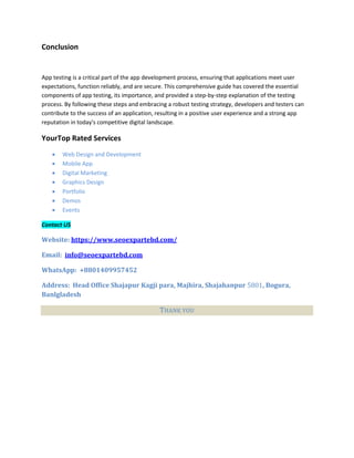 Conclusion
App testing is a critical part of the app development process, ensuring that applications meet user
expectations, function reliably, and are secure. This comprehensive guide has covered the essential
components of app testing, its importance, and provided a step-by-step explanation of the testing
process. By following these steps and embracing a robust testing strategy, developers and testers can
contribute to the success of an application, resulting in a positive user experience and a strong app
reputation in today's competitive digital landscape.
YourTop Rated Services
 Web Design and Development
 Mobile App
 Digital Marketing
 Graphics Design
 Portfolio
 Demos
 Events
Contact US
Website: https://www.seoexpartebd.com/
Email: info@seoexpartebd.com
WhatsApp: +8801409957452
Address: Head Office Shajapur Kagji para, Majhira, Shajahanpur 5801, Bogura,
Banlgladesh
THANK YOU
 