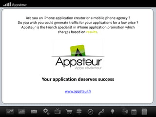 Are you an iPhone application creator or a mobile phone agency ? Do you wish you could generate traffic for your applications for a low price ? Appsteur is the French specialist in iPhone application promotion which charges based on results. Your application deserves success www.appsteur.fr 