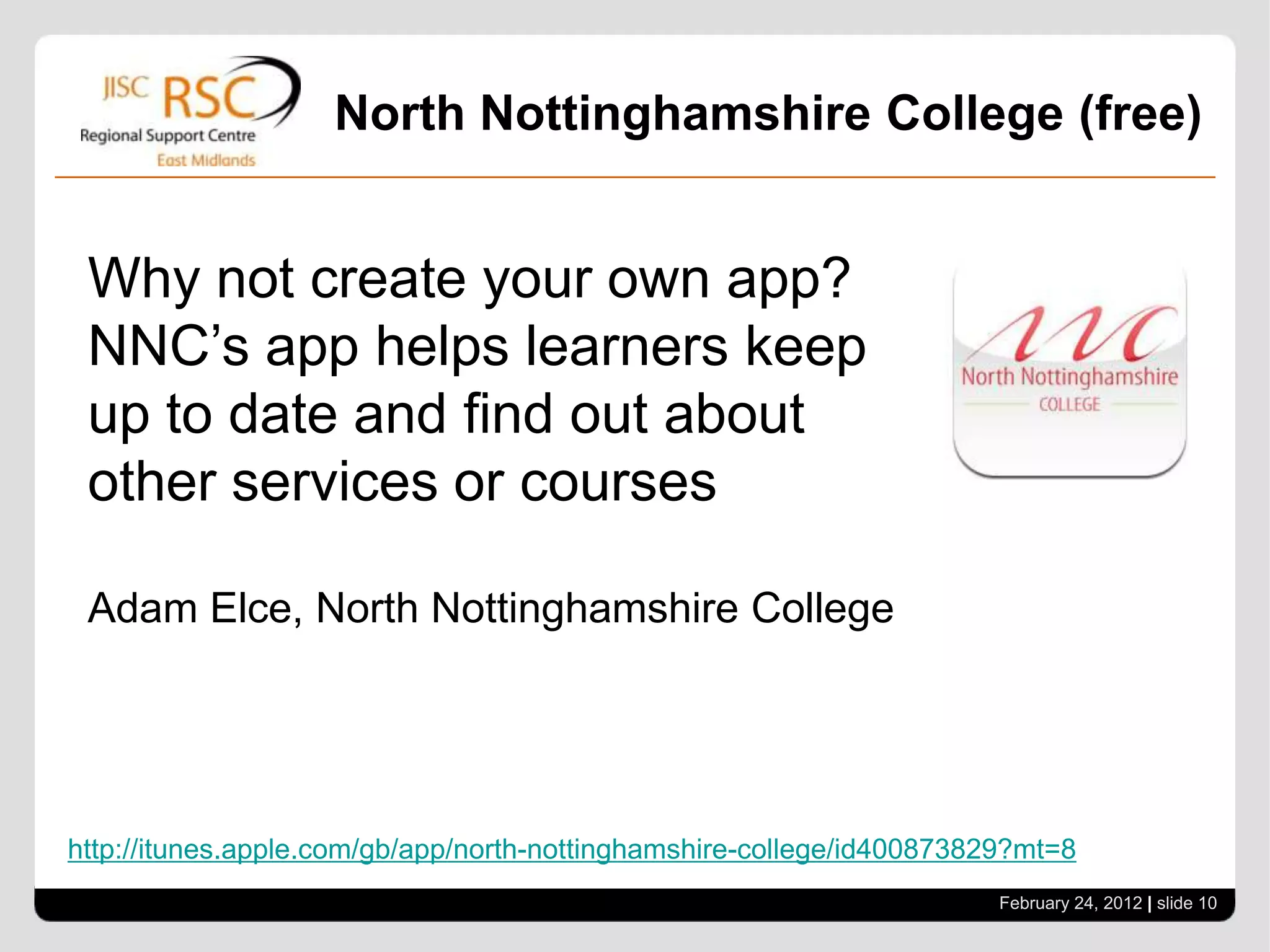 North Nottinghamshire College (free)


 Why not create your own app?
 NNC’s app helps learners keep
 up to date and find out about
 other services or courses

 Adam Elce, North Nottinghamshire College




http://itunes.apple.com/gb/app/north-nottinghamshire-college/id400873829?mt=8
                                                                       February 24, 2012 | slide 10
 
