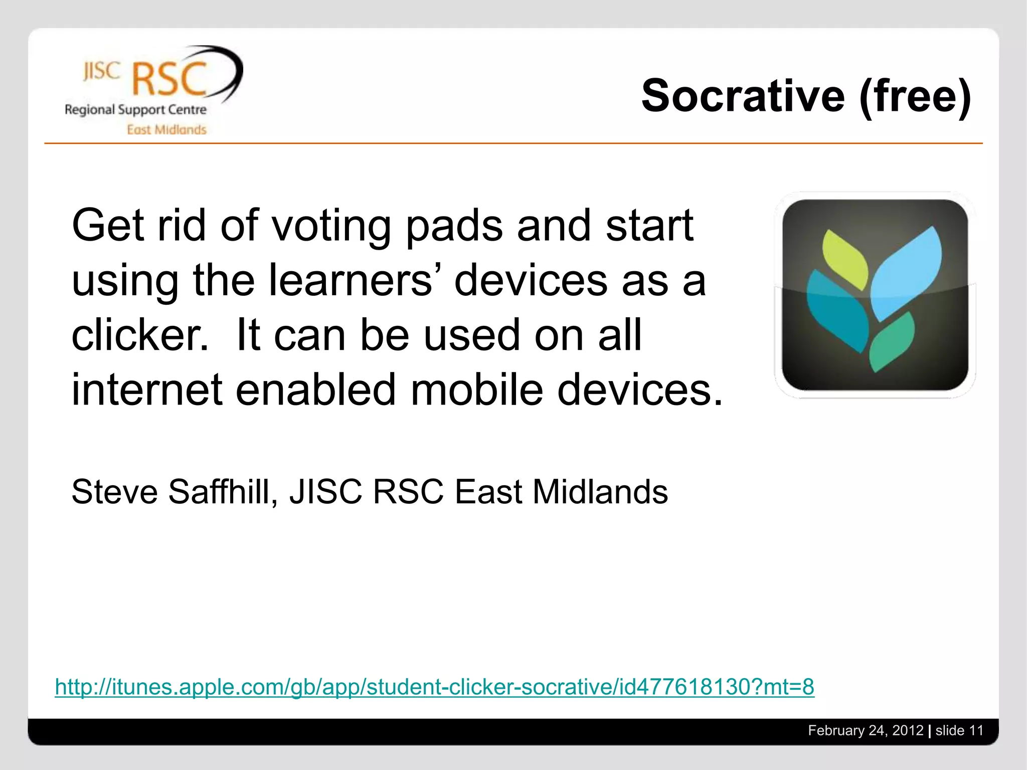 Socrative (free)

 Get rid of voting pads and start
 using the learners’ devices as a
 clicker. It can be used on all
 internet enabled mobile devices.

 Steve Saffhill, JISC RSC East Midlands




http://itunes.apple.com/gb/app/student-clicker-socrative/id477618130?mt=8
                                                                        February 24, 2012 | slide 11
 
