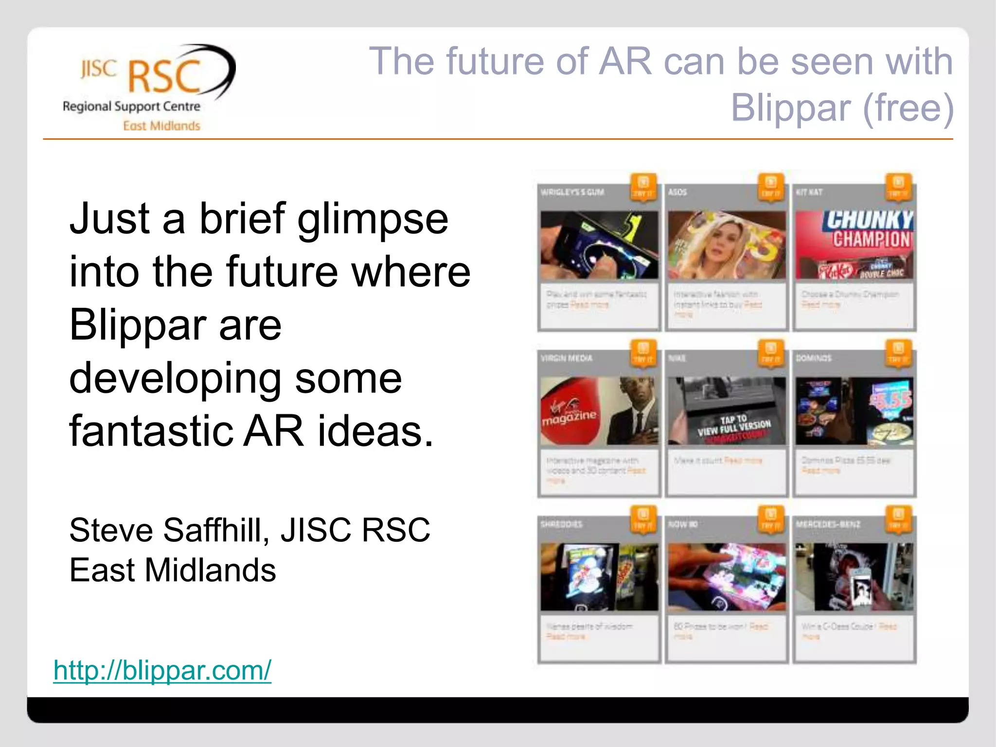 The future of AR can be seen with
                                          Blippar (free)

 Just a brief glimpse
 into the future where
 Blippar are
 developing some
 fantastic AR ideas.

 Steve Saffhill, JISC RSC
 East Midlands

http://blippar.com/
 