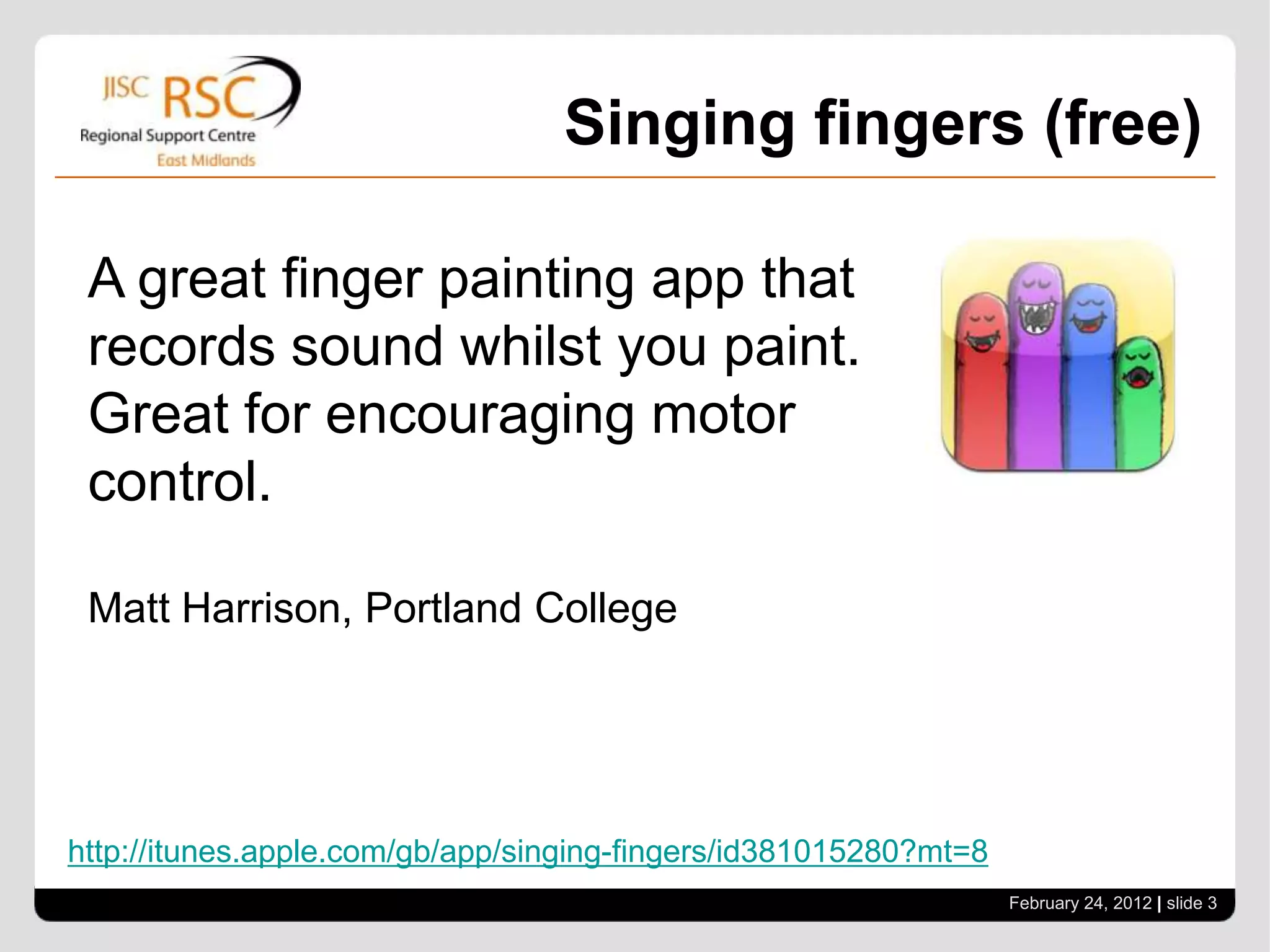 Singing fingers (free)

 A great finger painting app that
 records sound whilst you paint.
 Great for encouraging motor
 control.

 Matt Harrison, Portland College




http://itunes.apple.com/gb/app/singing-fingers/id381015280?mt=8
                                                                  February 24, 2012 | slide 3
 