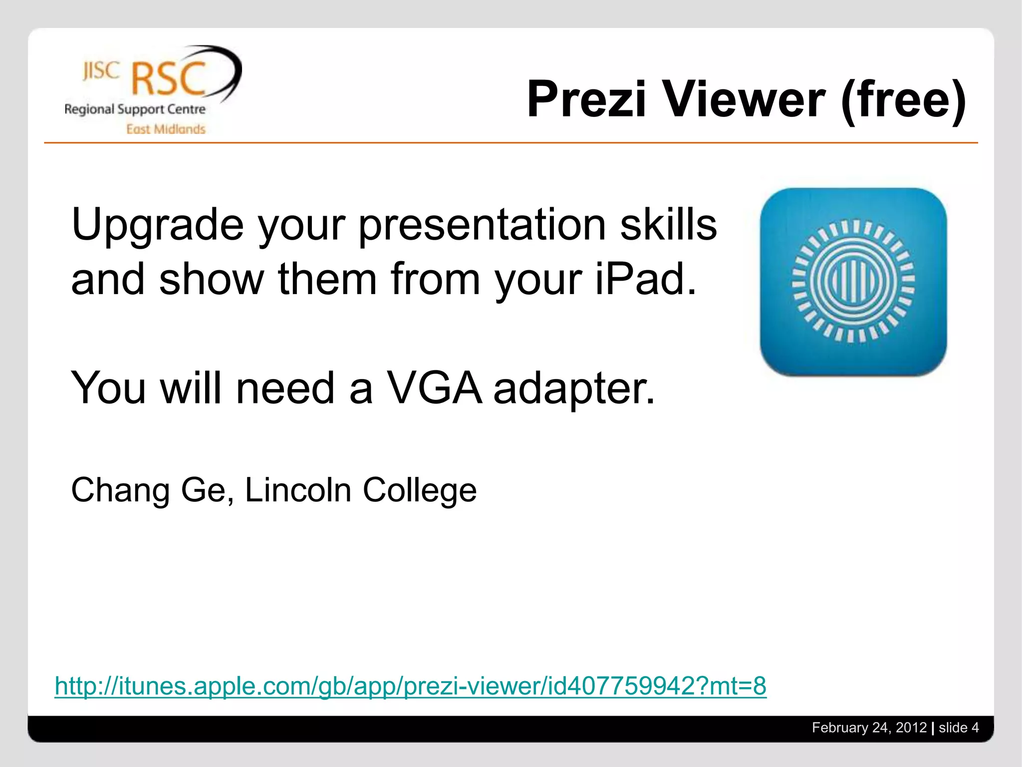 Prezi Viewer (free)

 Upgrade your presentation skills
 and show them from your iPad.

 You will need a VGA adapter.

 Chang Ge, Lincoln College




http://itunes.apple.com/gb/app/prezi-viewer/id407759942?mt=8
                                                               February 24, 2012 | slide 4
 