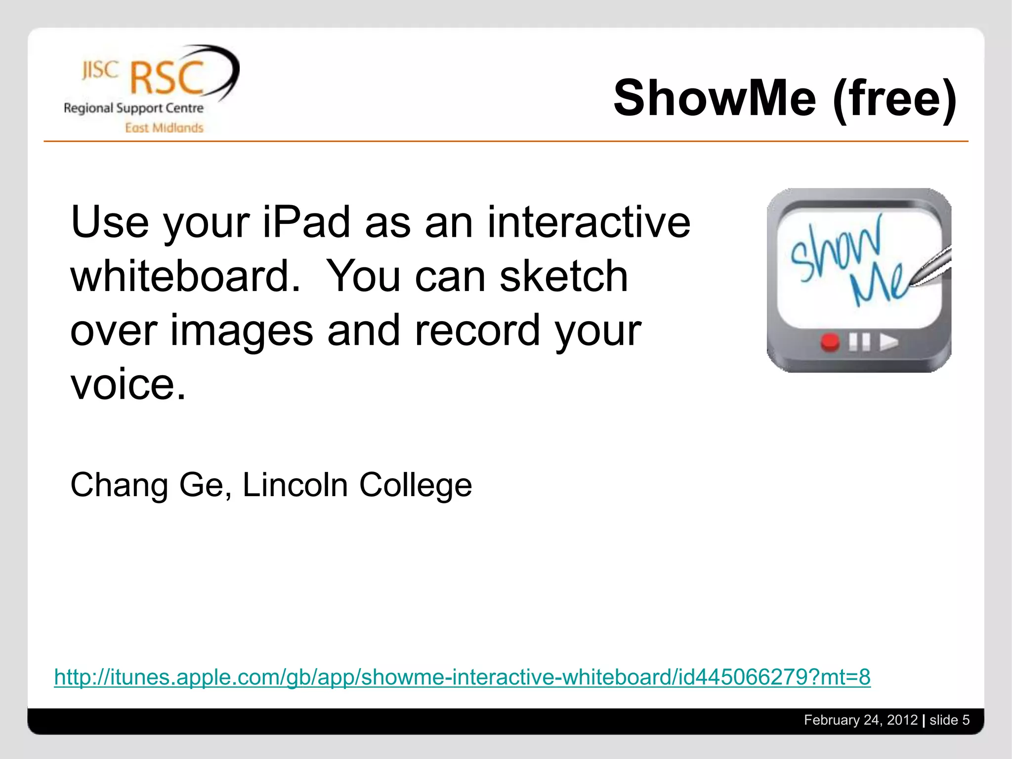 ShowMe (free)

 Use your iPad as an interactive
 whiteboard. You can sketch
 over images and record your
 voice.

 Chang Ge, Lincoln College




http://itunes.apple.com/gb/app/showme-interactive-whiteboard/id445066279?mt=8
                                                                      February 24, 2012 | slide 5
 