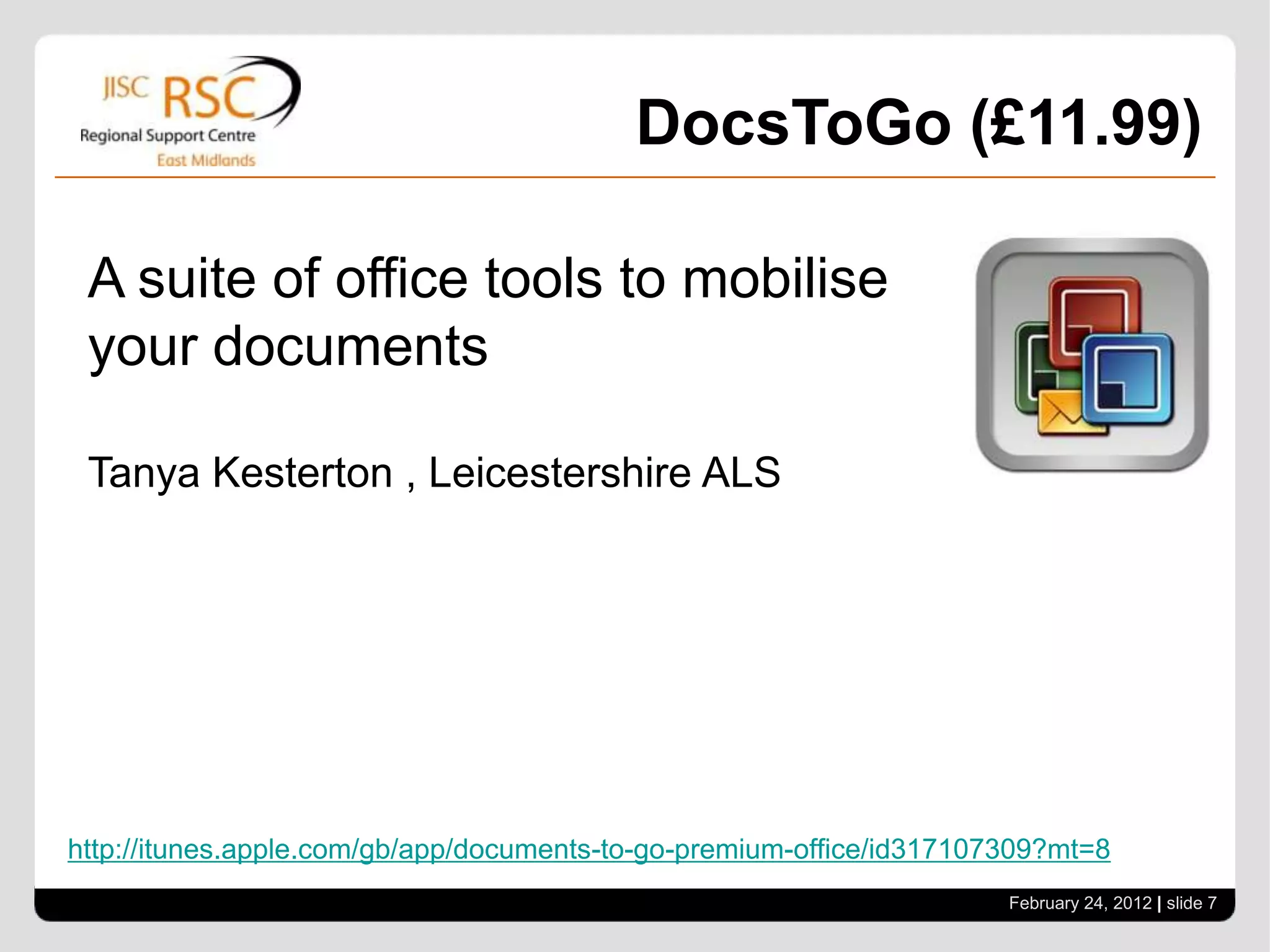 DocsToGo (£11.99)

 A suite of office tools to mobilise
 your documents

 Tanya Kesterton , Leicestershire ALS




http://itunes.apple.com/gb/app/documents-to-go-premium-office/id317107309?mt=8
                                                                      February 24, 2012 | slide 7
 
