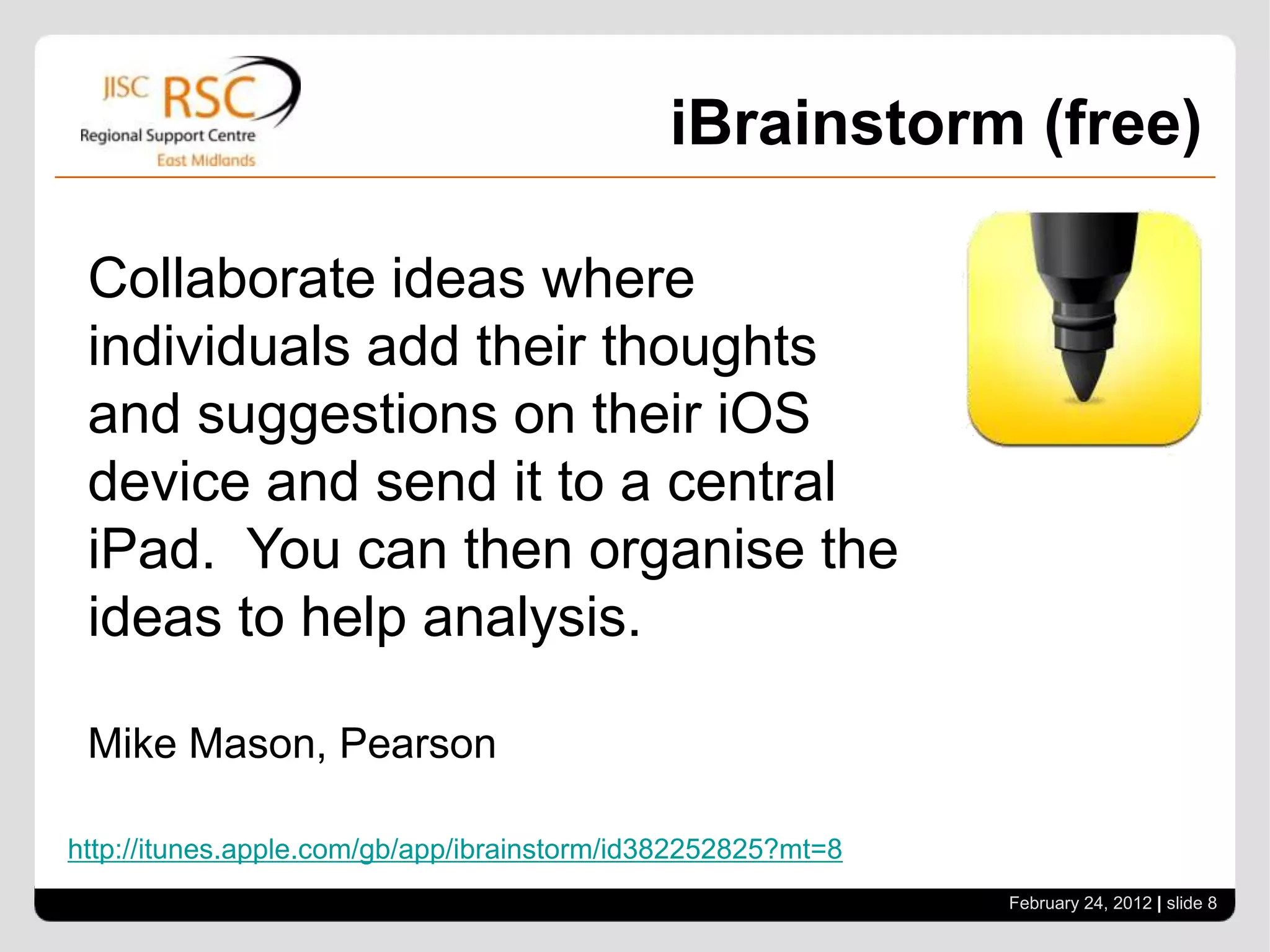 iBrainstorm (free)

 Collaborate ideas where
 individuals add their thoughts
 and suggestions on their iOS
 device and send it to a central
 iPad. You can then organise the
 ideas to help analysis.

 Mike Mason, Pearson

http://itunes.apple.com/gb/app/ibrainstorm/id382252825?mt=8
                                                              February 24, 2012 | slide 8
 