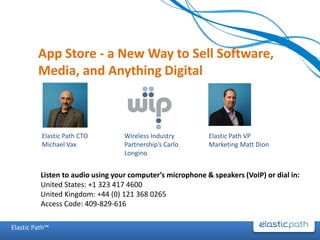 App Store - a New Way to Sell Software,
         Media, and Anything Digital



          Elastic Path CTO         Wireless Industry        Elastic Path VP
          Michael Vax              Partnership’s Carlo      Marketing Matt Dion
                                   Longino


          Listen to audio using your computer’s microphone & speakers (VoIP) or dial in:
          United States: +1 323 417 4600
          United Kingdom: +44 (0) 121 368 0265
          Access Code: 409-829-616

Elastic Path™
 