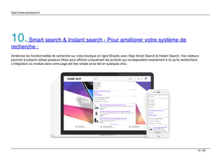 https://www.sendcloud.fr
10.Smart search & Instant search - Pour améliorer votre système de
recherche :
Améliorez les fonctionnalités de recherche sur votre boutique en ligne Shopify avec l'App Smart Search & Instant Search. Vos visiteurs
pourront à présent utiliser plusieurs filtres pour afficher uniquement les produits qui correspondent exactement à ce qu'ils recherchent.
L'intégration du module dans votre page est très simple et se fait en quelques clics.
12 / 26
 