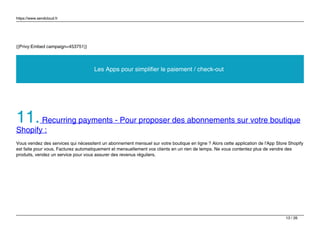 https://www.sendcloud.fr
{{Privy:Embed campaign=453751}}
Les Apps pour simplifier le paiement / check-out
11.Recurring payments - Pour proposer des abonnements sur votre boutique
Shopify :
Vous vendez des services qui nécessitent un abonnement mensuel sur votre boutique en ligne ? Alors cette application de l'App Store Shopify
est faite pour vous. Facturez automatiquement et mensuellement vos clients en un rien de temps. Ne vous contentez plus de vendre des
produits, vendez un service pour vous assurer des revenus réguliers.
13 / 26
 