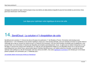 https://www.sendcloud.fr
campagne de publicité en ligne. Communiquez à tous vos clients une date précise à laquelle ils pourront tout acheter au prix de leur choix,
gros buzz assuré pour votre boutique !
Les Apps pour optimiser votre logistique et envoi de colis
14.SendCloud : La solution n°1 d'expédition de colis
SendCloud est la solution n°1 d’envoi de colis en Europe et le partenaire n°1 de Shopify en France. Connectez votre boutique avec
SendCloud en 1 clic et bénéficiez d'une solution logistique unique pour votre boutique Shopify, avec par exemple la livraison en points relais et
l'affichage de la map au moment du check-out pour un maximum de conversion. Une fois votre boutique connectée avec la plateforme, vous
pouvez traiter vos commandes et imprimez les étiquettes pré-remplies automatiquement. Aussi, ne gérez plus la relation transporteur en cas
de litiges, le service est compris avec SendCloud. Un code de suivi est directement intégré sur vos étiquettes d'envoi et un mail est envoyé
automatiquement aux clients finaux, personnalisé depuis l'interface SendCloud pour une relation pérenne et durable. Le portail de retour
optimise votre politique sur site afin de booster votre taux d'envoi de 300%. Vos coûts logistiques e-commerce sont divisés par 4 et le temps
passé à préparer une commande, par 3. N'attendez plus !
Je souhaite obtenir encore plus d’infos sur Sendcloud
16 / 26
 