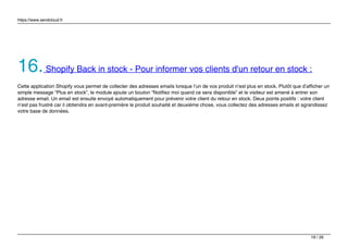 https://www.sendcloud.fr
16.Shopify Back in stock - Pour informer vos clients d'un retour en stock :
Cette application Shopify vous permet de collecter des adresses emails lorsque l’un de vos produit n’est plus en stock. Plutôt que d’afficher un
simple message “Plus en stock”, le module ajoute un bouton “Notifiez moi quand ce sera disponible” et le visiteur est amené à entrer son
adresse email. Un email est ensuite envoyé automatiquement pour prévenir votre client du retour en stock. Deux points positifs : votre client
n’est pas frustré car il obtiendra en avant-première le produit souhaité et deuxième chose, vous collectez des adresses emails et agrandissez
votre base de données.
19 / 26
 
