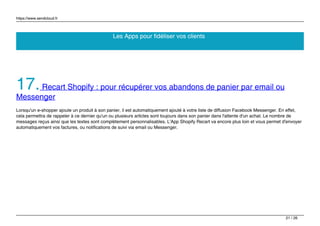 https://www.sendcloud.fr
Les Apps pour fidéliser vos clients
17.Recart Shopify : pour récupérer vos abandons de panier par email ou
Messenger
Lorsqu'un e-shopper ajoute un produit à son panier, il est automatiquement ajouté à votre liste de diffusion Facebook Messenger. En effet,
cela permettra de rappeler à ce dernier qu'un ou plusieurs articles sont toujours dans son panier dans l'attente d'un achat. Le nombre de
messages reçus ainsi que les textes sont complètement personnalisables. L'App Shopify Recart va encore plus loin et vous permet d'envoyer
automatiquement vos factures, ou notifications de suivi via email ou Messenger.
21 / 26
 