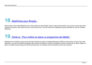 https://www.sendcloud.fr
18.MailChimp pour Shopify :
Synchronisez votre compte Mailchimp avec votre boutique en ligne Shopify. Grâce à cette synchronisation vous pouvez envoyer des emails
d’abandon de paniers, des emails de suivis, et bien plus encore. Tous les emails sont intégralement personnalisables au sein de l'interface
Mailchimp.
19.Smile.io - Pour mettre en place un programme de fidélité :
Beeketing est le véritable couteau-suisse des Apps Shopify pour gérer la stratégie Marketing & CRM de votre boutique en ligne. Avec cette
application, vous pourrez facilement proposez des coupons de réductions, offrir des avantages exclusifs à certains de vos clients. Mettez en
place un système de parainnage, des offres exclusives pour vos meilleurs clients et boostez vos taux de conversion.
23 / 26
 