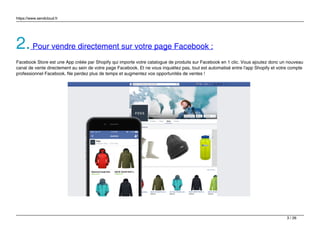 https://www.sendcloud.fr
2.Pour vendre directement sur votre page Facebook :
Facebook Store est une App créée par Shopify qui importe votre catalogue de produits sur Facebook en 1 clic. Vous ajoutez donc un nouveau
canal de vente directement au sein de votre page Facebook. Et ne vous inquiétez pas, tout est automatisé entre l'app Shopify et votre compte
professionnel Facebook. Ne perdez plus de temps et augmentez vos opportunités de ventes !
3 / 26
 