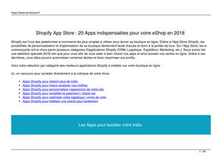 https://www.sendcloud.fr
Shopify App Store : 20 Apps indispensables pour votre eShop en 2018
Shopify est l'une des plateformes e-commerce les plus simples à utiliser pour lancer sa boutique en ligne. Grâce à l'App Store Shopify, les
possibilités de personnalisation et d'optimisation de sa boutique deviennent facile d'accès et donc à la portée de tous. Sur l'App Store, les e-
commerçants ont le choix parmi plusieurs catégories d'applications Shopify (CRM, Logistique, Expédition, Marketing, etc.). Nous avons fait
une sélection spéciale 2018 rien que pour vous afin de vous aider à bien choisir vos apps et ainsi booster vos ventes en ligne. Grâce à ces
dernières, vous allez pouvoir automatiser certaines tâches et donc maximiser vos profits.
Voici notre sélection par catégorie des meilleurs applications Shopify à installer sur votre boutique en ligne :
Ici, un raccourci pour accéder directement à la rubrique de votre choix :
Apps Shopify pour obtenir plus de trafic
Apps Shopify pour mieux analyser vos chiffres
Apps Shopify pour personnaliser l’apparence de votre site
Apps Shopify pour simplifier le paiement / check-out
Apps Shopify pour optimiser votre logistique / envoi de colis
Apps Shopify pour fidéliser vos clients plus facilement
Les Apps pour booster votre trafic
1 / 26
 