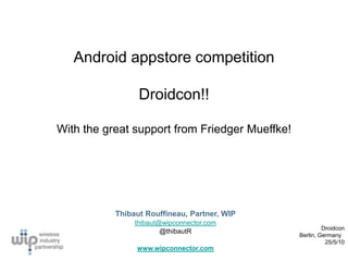 Android appstore competition

                 Droidcon!!

With the great support from Friedger Mueffke!




           Thibaut Rouffineau, Partner, WIP
                thibaut@wipconnector.com
                                                         Droidcon
                        @thibautR
                                                Berlin, Germany
                                                          25/5/10
                www.wipconnector.com
 