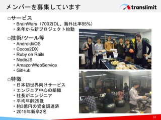 メンバーを募集しています
32
□サービス
・BrainWars（700万DL、海外比率95%）
・来年から新プロジェクト始動
□技術/ツール等
・Android/iOS
・Cocos2DX
・Ruby on Rails
・NodeJS
・AmazonWebService
・GitHub
□特徴
・日本初世界向けサービス
・エンジニア中心の組織
・社長がエンジニア
・平均年齢29歳
・約3億円の資金調達済
・2015年新卒2名
 