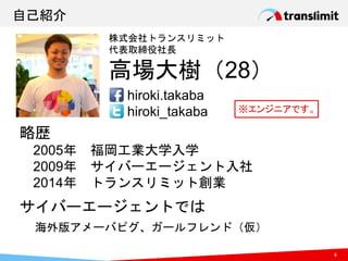 自己紹介
略歴
2005年 福岡工業大学入学
2009年 サイバーエージェント入社
2014年 トランスリミット創業
株式会社トランスリミット
代表取締役社長
高場大樹（28）
hiroki.takaba
hiroki_takaba
サイバーエージェントでは
海外版アメーバピグ、ガールフレンド（仮）
4
※エンジニアです。
 