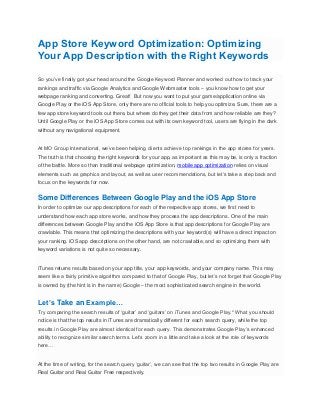 App Store Keyword Optimization: Optimizing
Your App Description with the Right Keywords
So you’ve finally got your head around the Google Keyword Planner and worked out how to track your
rankings and traffic via Google Analytics and Google Webmaster tools – you know how to get your
webpage ranking and converting. Great! But now you want to put your game/application online via
Google Play or the iOS App Store, only there are no official tools to help you optimize. Sure, there are a
few app store keyword tools out there, but where do they get their data from and how reliable are they?
Until Google Play or the iOS App Store comes out with its own keyword tool, users are flying in the dark
without any navigational equipment.
At MO Group International, we’ve been helping clients achieve top rankings in the app stores for years.
The truth is that choosing the right keywords for your app, as important as this may be, is only a fraction
of the battle. More so than traditional webpage optimization, mobile app optimization relies on visual
elements such as graphics and layout, as well as user recommendations, but let’s take a step back and
focus on the keywords for now.
Some Differences Between Google Play and the iOS App Store
In order to optimize our app descriptions for each of the respective app stores, we first need to
understand how each app store works, and how they process the app descriptions. One of the main
differences between Google Play and the iOS App Store is that app descriptions for Google Play are
crawlable. This means that optimizing the descriptions with your keyword(s) will have a direct impact on
your ranking. iOS app descriptions on the other hand, are not crawlable, and so optimizing them with
keyword variations is not quite so necessary.
iTunes returns results based on your app title, your app keywords, and your company name. This may
seem like a fairly primitive algorithm compared to that of Google Play, but let’s not forget that Google Play
is owned by (the hint is in the name) Google – the most sophisticated search engine in the world.
Let’s Take an Example…
Try comparing the search results of ‘guitar’ and ‘guitars’ on iTunes and Google Play.* What you should
notice is that the top results in iTunes are dramatically different for each search query, while the top
results in Google Play are almost identical for each query. This demonstrates Google Play’s enhanced
ability to recognize similar search terms. Let’s zoom in a little and take a look at the role of keywords
here…
At the time of writing, for the search query ‘guitar’, we can see that the top two results in Google Play are
Real Guitar and Real Guitar Free respectively.
 