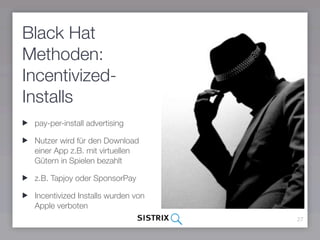 Black Hat
Methoden:
Incentivized-
Installs
 pay-per-install advertising

 Nutzer wird für den Download
 einer App z.B. mit virtuellen
 Gütern in Spielen bezahlt

 z.B. Tapjoy oder SponsorPay

 Incentivized Installs wurden von
 Apple verboten
                                    27
 