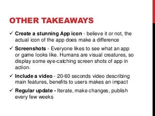 OTHER TAKEAWAYS
 Create a stunning App icon - believe it or not, the
actual icon of the app does make a difference
 Screenshots - Everyone likes to see what an app
or game looks like. Humans are visual creatures, so
display some eye-catching screen shots of app in
action.
 Include a video - 20-60 seconds video describing
main features, benefits to users makes an impact
 Regular update - Iterate, make changes, publish
every few weeks
 