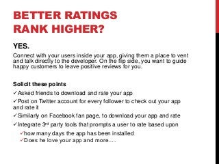 BETTER RATINGS
RANK HIGHER?
YES.
Connect with your users inside your app, giving them a place to vent
and talk directly to the developer. On the flip side, you want to guide
happy customers to leave positive reviews for you.
Solicit these points
Asked friends to download and rate your app
Post on Twitter account for every follower to check out your app
and rate it
Similarly on Facebook fan page, to download your app and rate
Integrate 3rd party tools that prompts a user to rate based upon
how many days the app has been installed
Does he love your app and more….
 