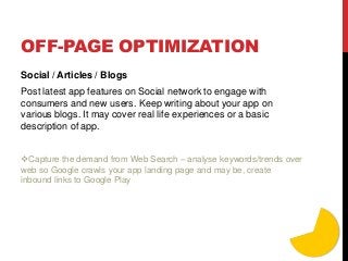 OFF-PAGE OPTIMIZATION
Social / Articles / Blogs
Post latest app features on Social network to engage with
consumers and new users. Keep writing about your app on
various blogs. It may cover real life experiences or a basic
description of app.
Capture the demand from Web Search – analyse keywords/trends over
web so Google crawls your app landing page and may be, create
inbound links to Google Play
 