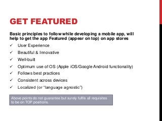 GET FEATURED
Basic principles to follow while developing a mobile app, will
help to get the app Featured (appear on top) on app stores
 User Experience
 Beautiful & Innovative
 Well-built
 Optimum use of OS (Apple iOS/Google Android functionality)
 Follows best practices
 Consistent across devices
 Localized (or “language agnostic”)
Above points do not guarantee but surely fulfils all requisites
to be on TOP positions.
 
