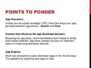 POINTS TO PONDER
App Discovery
Unless you do a paid campaign (CPI), there two ways your app
get discovered on app stores – Search and Find
Factors that influence the app download decision
Browsing the app store, recommendations from friends & family
and mobile websites. App store reviews are also an important
factor in influencing download decision.
App Explore
Most new smartphone users download apps in the first 30 days.
The appetite for exploring new apps is high.
 