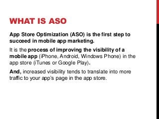 WHAT IS ASO
App Store Optimization (ASO) is the first step to
succeed in mobile app marketing.
It is the process of improving the visibility of a
mobile app (iPhone, Android, Windows Phone) in the
app store (iTunes or Google Play).
And, increased visibility tends to translate into more
traffic to your app’s page in the app store.
 