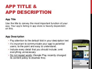 APP TITLE &
APP DESCRIPTION
App Title
Use the title to convey the most important function of your
app. Your app’s listing in app store is heavily dependent
on this.
App Description
• Pay attention to the default fold in your description text
• It’s important to communicate your app to potential
users, to-the-point and easy to understand.
• Include every detail that you should include; omit
everything unnecessary
• Do not repeat words (Google Play recently changed
its content policy to disallow this).
 