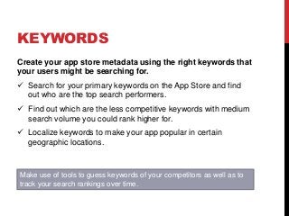 KEYWORDS
Create your app store metadata using the right keywords that
your users might be searching for.
 Search for your primary keywords on the App Store and find
out who are the top search performers.
 Find out which are the less competitive keywords with medium
search volume you could rank higher for.
 Localize keywords to make your app popular in certain
geographic locations.
Make use of tools to guess keywords of your competitors as well as to
track your search rankings over time.
 