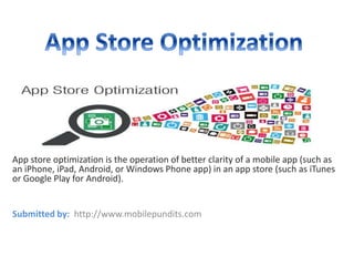 App store optimization is the operation of better clarity of a mobile app (such as 
an iPhone, iPad, Android, or Windows Phone app) in an app store (such as iTunes 
or Google Play for Android). 
Submitted by: http://www.mobilepundits.com 
 