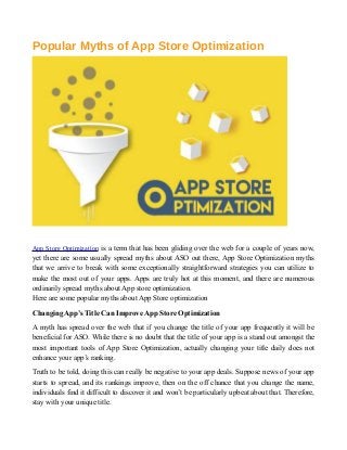 Popular Myths of App Store Optimization
App Store Optimization is a term that has been gliding over the web for a couple of years now,
yet there are some usually spread myths about ASO out there, App Store Optimization myths
that we arrive to break with some exceptionally straightforward strategies you can utilize to
make the most out of your apps. Apps are truly hot at this moment, and there are numerous
ordinarily spread myths about App store optimization.
Here are some popular myths about App Store optimization
Changing App’s Title Can Improve App Store Optimization
A myth has spread over the web that if you change the title of your app frequently it will be
beneficial for ASO. While there is no doubt that the title of your app is a stand out amongst the
most important tools of App Store Optimization, actually changing your title daily does not
enhance your app’s ranking.
Truth to be told, doing this can really be negative to your app deals. Suppose news of your app
starts to spread, and its rankings improve, then on the off chance that you change the name,
individuals find it difficult to discover it and won’t be particularly upbeat about that. Therefore,
stay with your unique title.
 