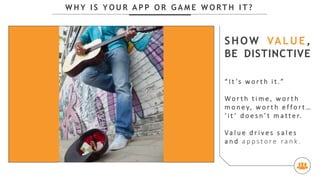 W H Y I S Y O U R A P P O R G A M E W O RT H I T ?
SHOW VALUE,
BE DISTINCTIVE
“ I t ’s w o r t h i t .”
Wo r t h t i m e , w o r t h
m o n e y, w o r t h e f f o r t …
‘ i t ’ d o e s n ’ t m a t t e r.
Va l u e d r i v e s s a l e s
a n d a p p s t o r e r a n k .
 