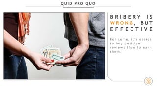 Q U I D P R O Q U O
B R I B E R Y I S
W R O N G , B U T
E F F E C T I V E
F o r s o m e , i t ’s e a s i e r
t o b u y p o s i t i v e
r e v i e w s t h a n t o e a r n
t h e m .
 