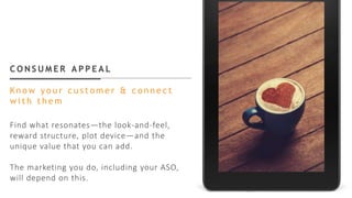 C O N S U M E R A P P E A L
Kn o w y o u r c u s t o m e r & c o n n e c t
w i t h t h e m
Find what resonates—the look-and-feel,
reward structure, plot device—and the
unique value that you can add.
The marketing you do, including your ASO,
will depend on this.
 