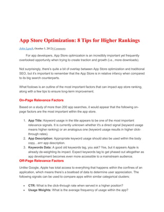 App Store Optimization: 8 Tips for Higher Rankings
John Lynch, October 5, 20124 Comments

     For app developers, App Store optimization is an incredibly important yet frequently
overlooked opportunity when trying to create traction and growth (i.e., more downloads).

Not surprisingly, there’s quite a bit of overlap between App Store optimization and traditional
SEO, but it’s important to remember that the App Store is in relative infancy when compared
to its big search counterparts.

What foolows is an outline of the most important factors that can impact app store ranking,
along with a few tips to ensure long-term improvement.

On-Page Relevance Factors

Based on a study of more than 200 app searches, it would appear that the following on-
page factors are the most important within the app store.

   1. App Title: Keyword usage in the title appears to be one of the most important
      relevance signals. It is currently unknown whether it's a direct signal (keyword usage
      means higher ranking) or an analogous one (keyword usage results in higher click-
      through rates).
   2. App Description: Appropriate keyword usage should also be used within the body
      copy…errr app description.
   3. Keywords Data: A good old keywords tag, you ask? Yes, but it appears Apple is
      already de-weighting its impact. Expect keywords tag to get phased out altogether as
      app development becomes even more accessible to a mainstream audience.
Off-Page Relevance Factors

Unlike Google, Apple has total access to everything that happens within the confines of an
application, which means there’s a boatload of data to determine user appreciation. The
following signals can be used to compare apps within similar categorical clusters:

       CTR: What is the click-through rate when served in a higher position?
       Usage Weights: What is the average frequency of usage within the app?
 
