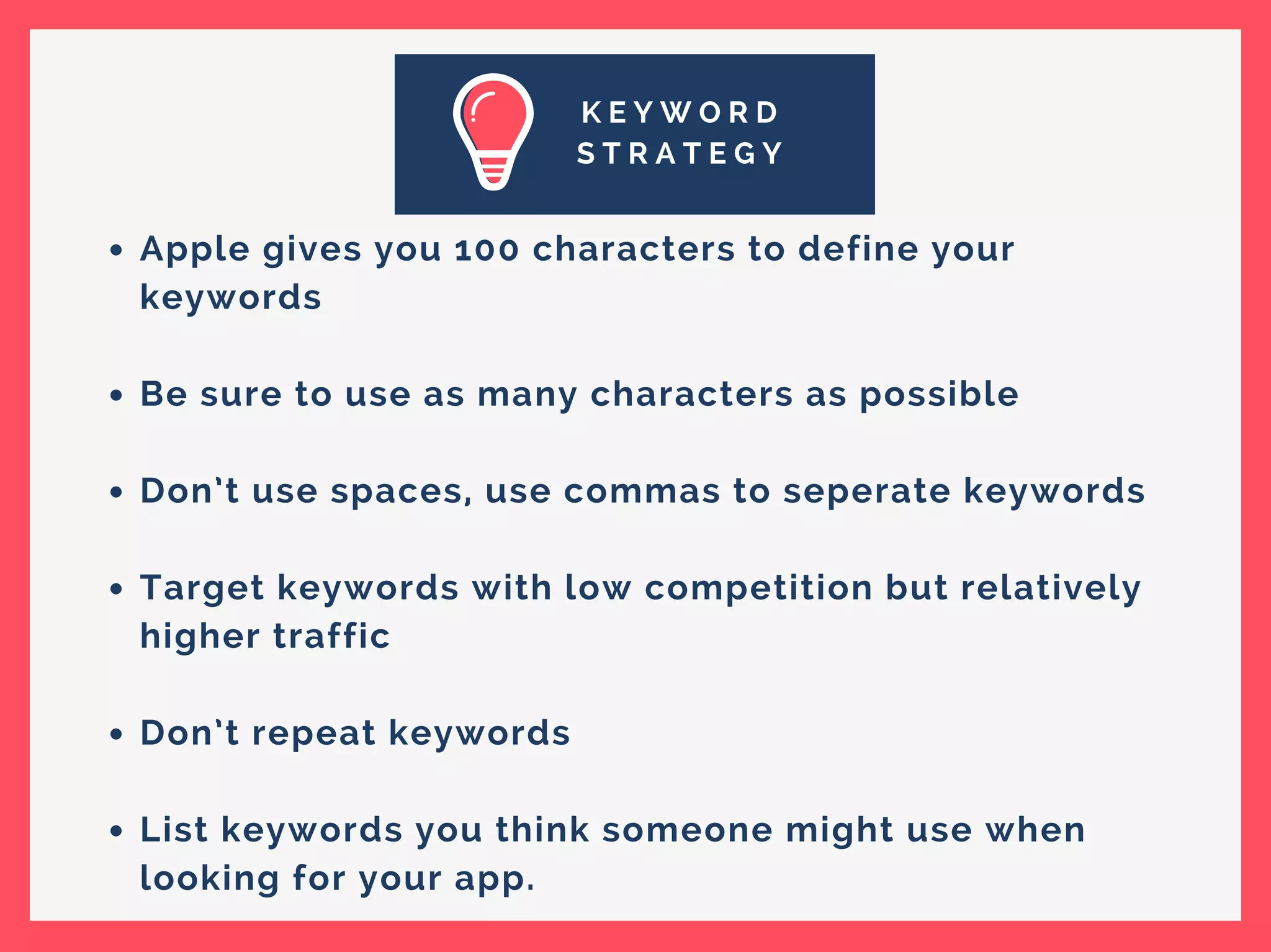 K E Y W O R D
S T R A T E G Y
Apple gives you 100 characters to define your
keywords
Be sure to use as many characters as possible
Don’t use spaces, use commas to seperate keywords
Target keywords with low competition but relatively
higher traffic
Don’t repeat keywords
List keywords you think someone might use when
looking for your app.
 