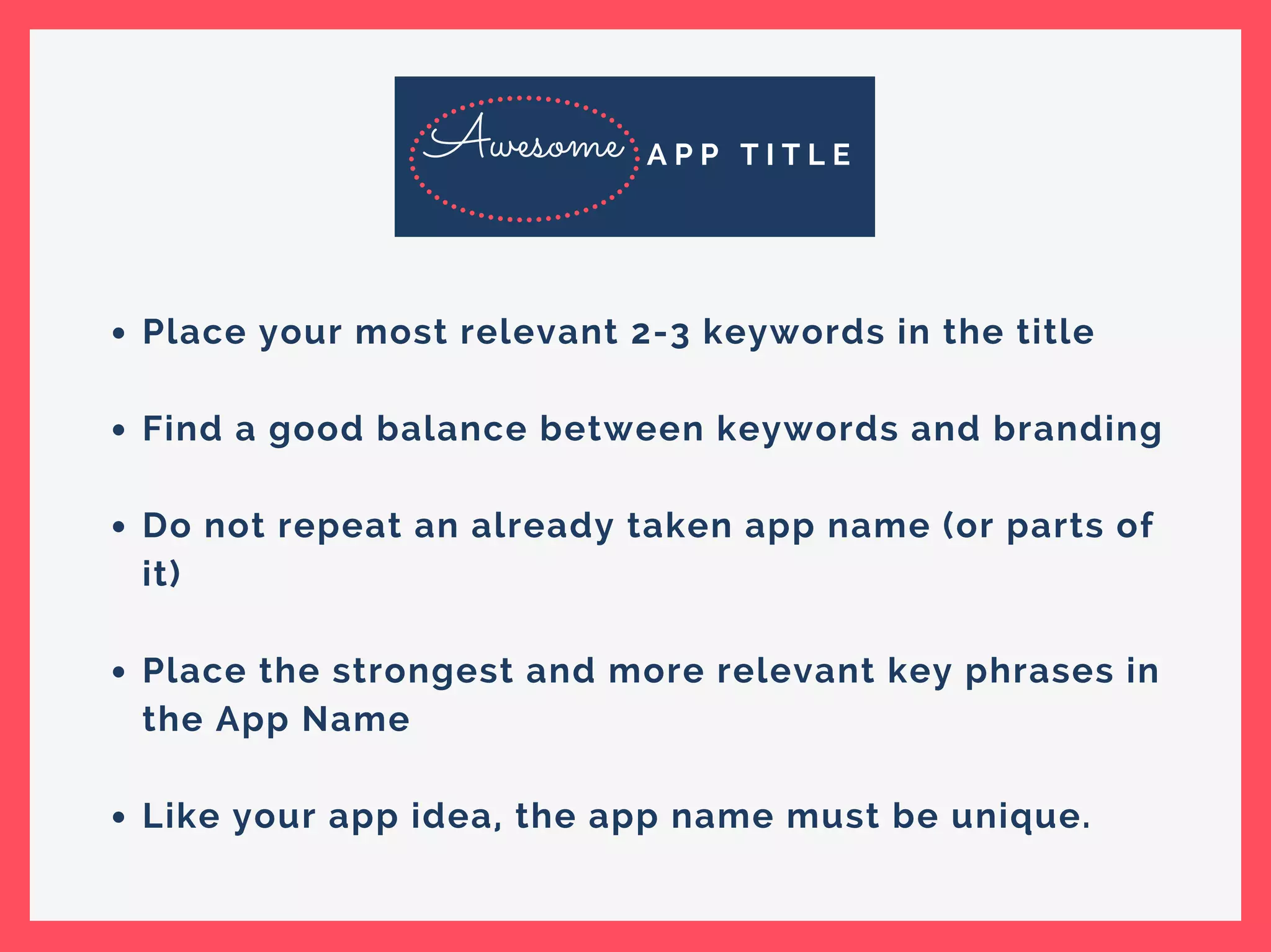 Place your most relevant 2-3 keywords in the title
Find a good balance between keywords and branding
Do not repeat an already taken app name (or parts of
it)
Place the strongest and more relevant key phrases in
the App Name
Like your app idea, the app name must be unique.
Awesome A P P T I T L E
 