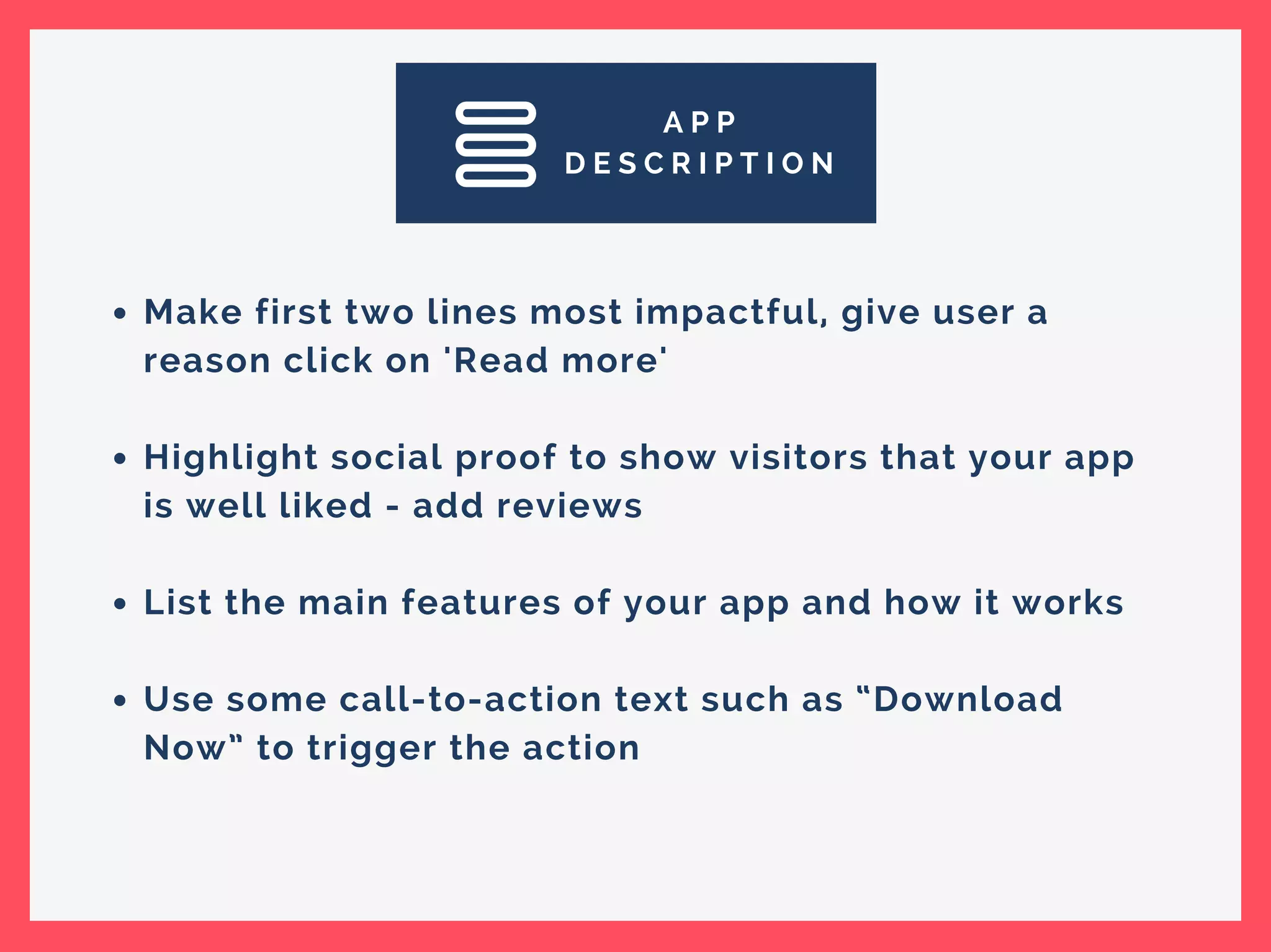 A P P
D E S C R I P T I O N
Make first two lines most impactful, give user a
reason click on 'Read more'
Highlight social proof to show visitors that your app
is well liked - add reviews
List the main features of your app and how it works
Use some call-to-action text such as “Download
Now” to trigger the action
 