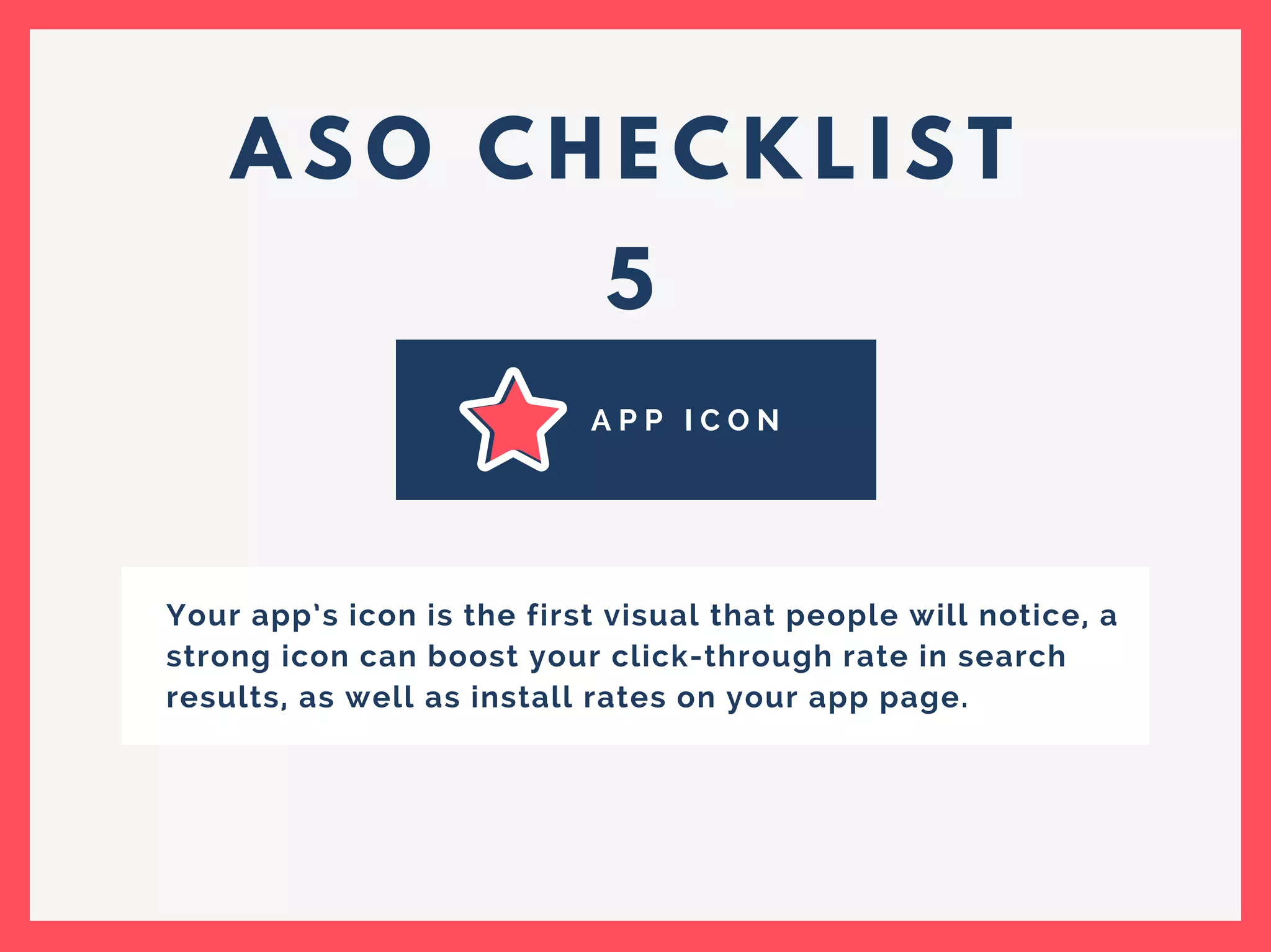 A S O C H E C K L I S T
5
A P P I C O N
Your app’s icon is the first visual that people will notice, a
strong icon can boost your click-through rate in search
results, as well as install rates on your app page.
 
