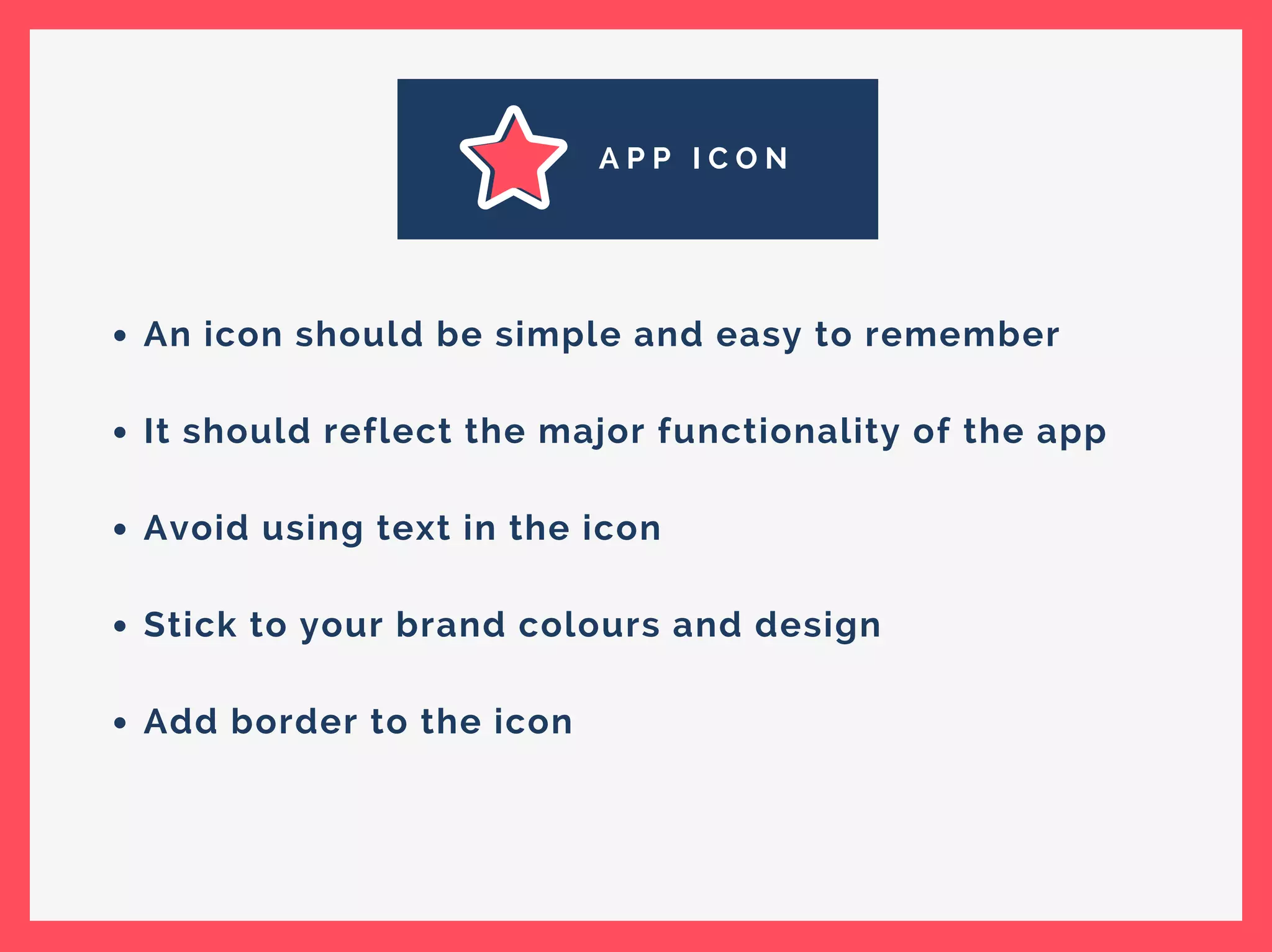 A P P I C O N
An icon should be simple and easy to remember
It should reflect the major functionality of the app
Avoid using text in the icon
Stick to your brand colours and design
Add border to the icon
 