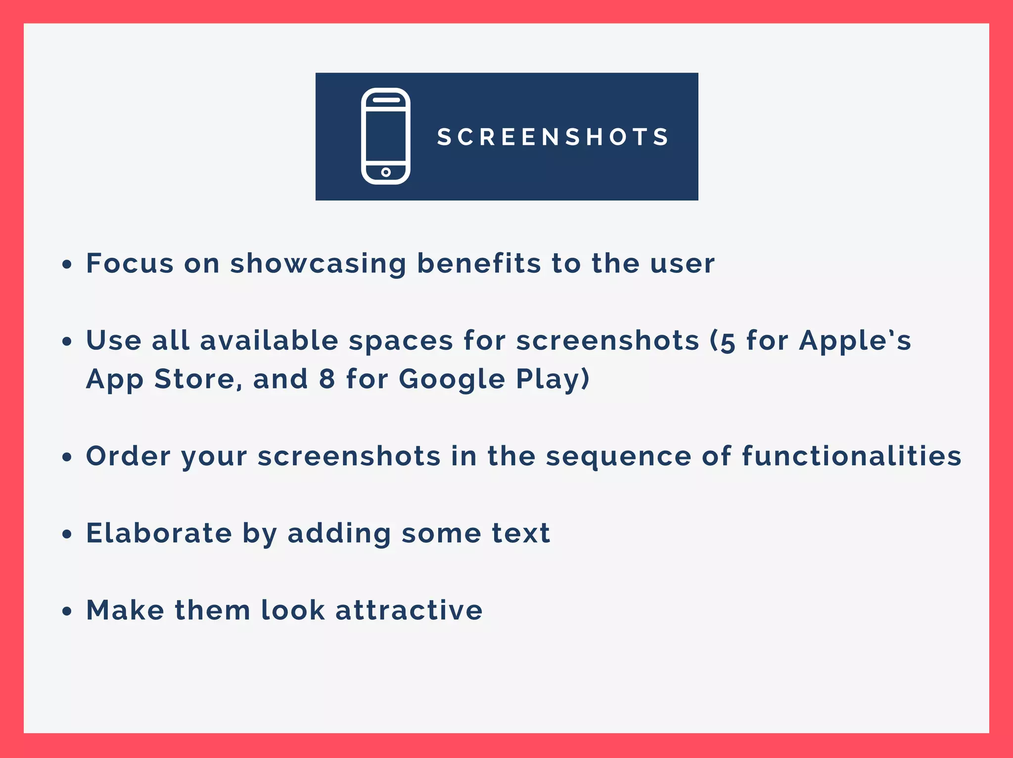 S C R E E N S H O T S
Focus on showcasing benefits to the user
Use all available spaces for screenshots (5 for Apple’s
App Store, and 8 for Google Play)
Order your screenshots in the sequence of functionalities
Elaborate by adding some text
Make them look attractive
 