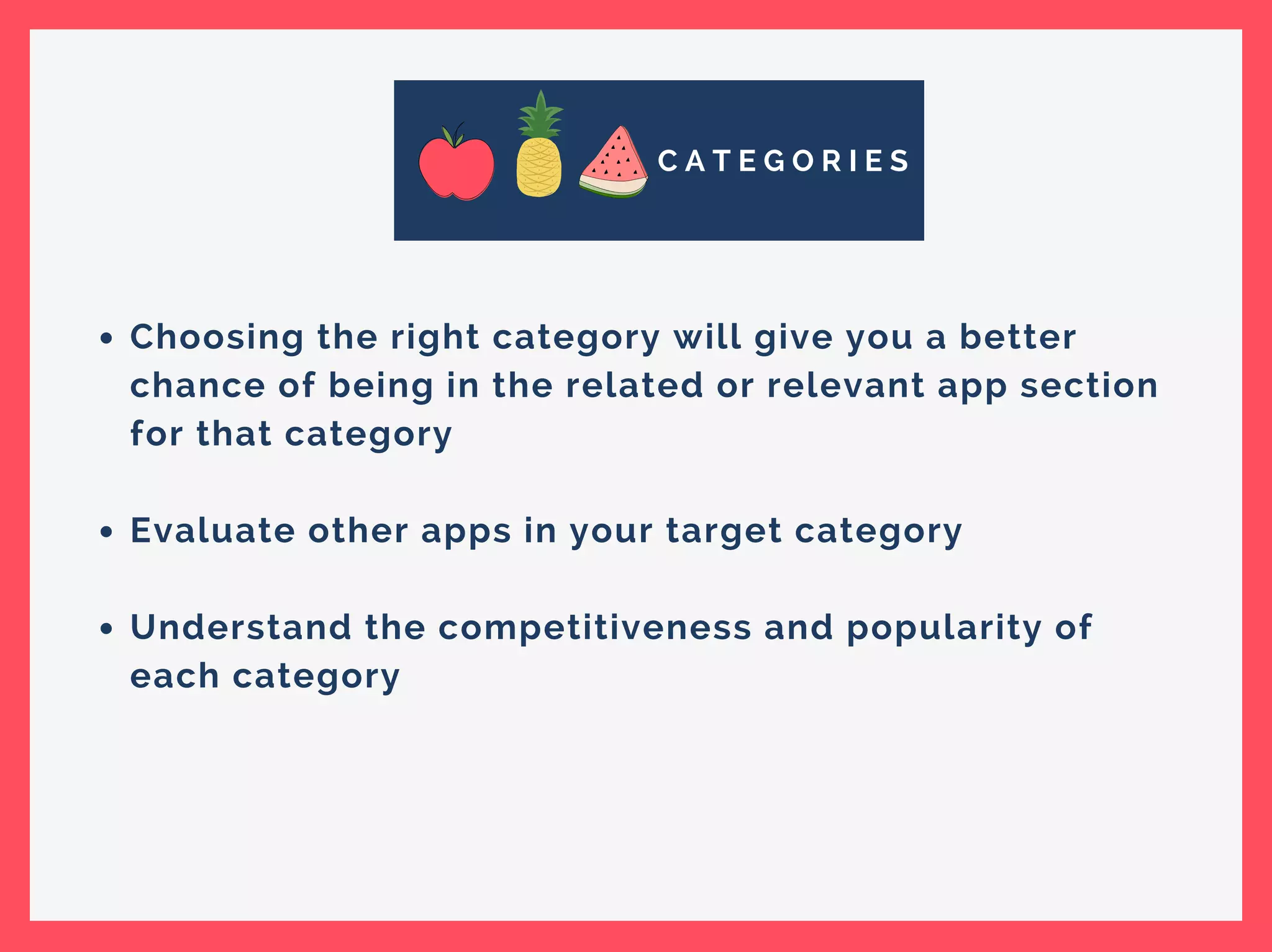 C A T E G O R I E S
Choosing the right category will give you a better
chance of being in the related or relevant app section
for that category
Evaluate other apps in your target category
Understand the competitiveness and popularity of
each category
 