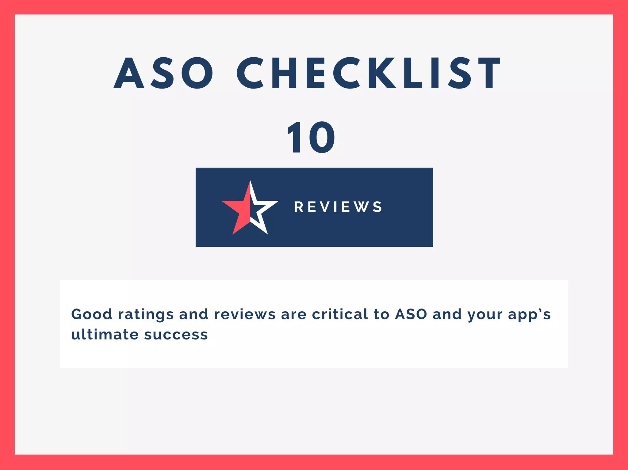 A S O C H E C K L I S T
1 0
R E V I E W S
Good ratings and reviews are critical to ASO and your app’s
ultimate success
 