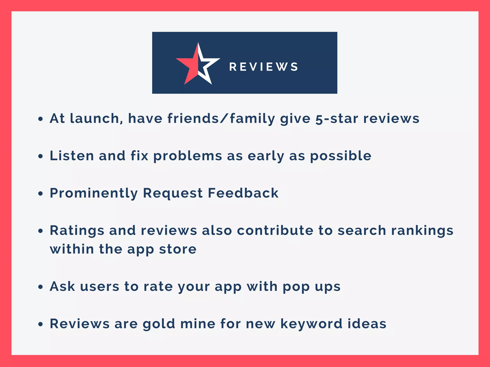 R E V I E W S
At launch, have friends/family give 5-star reviews
Listen and fix problems as early as possible
Prominently Request Feedback
Ratings and reviews also contribute to search rankings
within the app store
Ask users to rate your app with pop ups
Reviews are gold mine for new keyword ideas
 