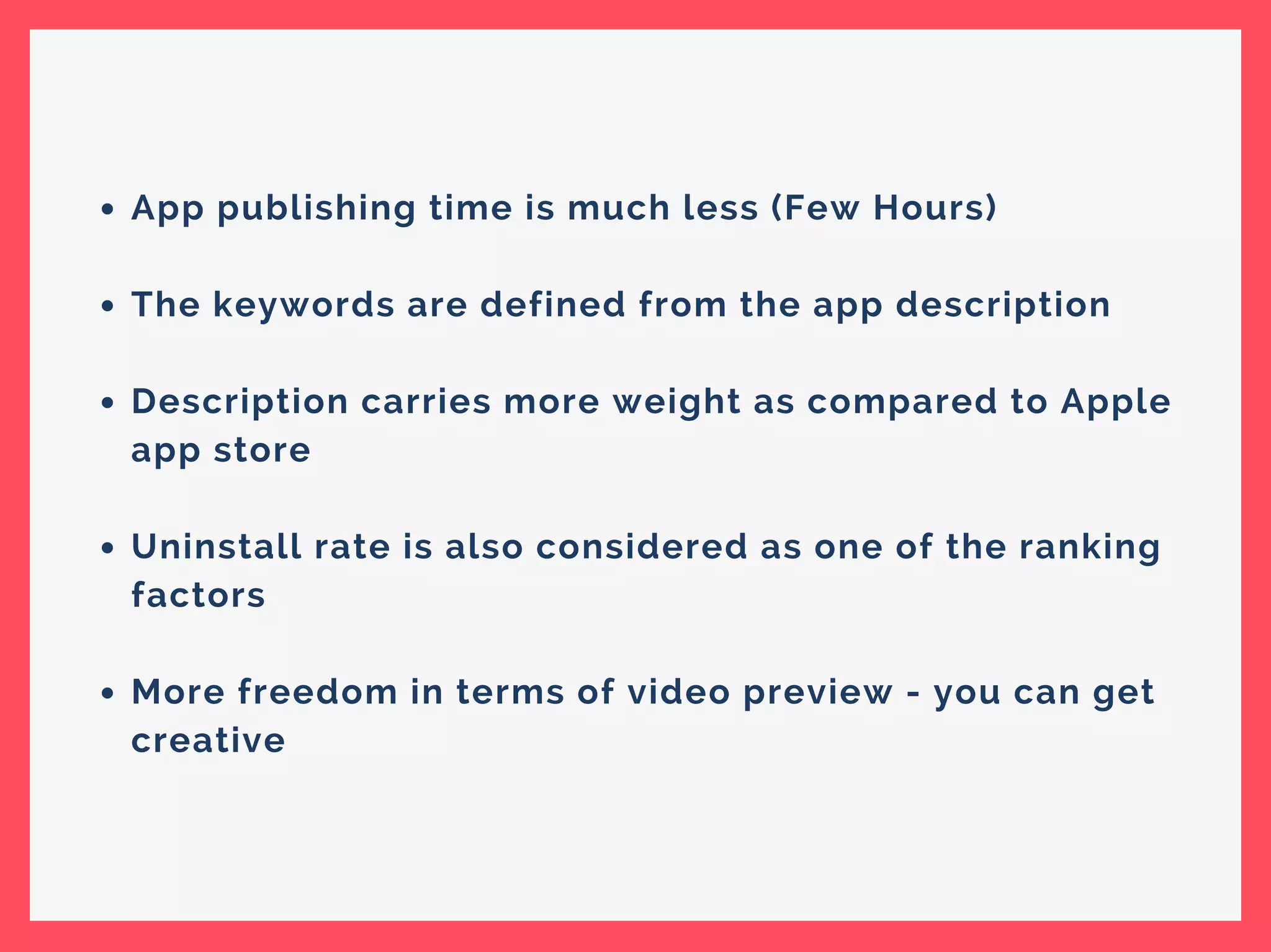 App publishing time is much less (Few Hours)
The keywords are defined from the app description
Description carries more weight as compared to Apple
app store
Uninstall rate is also considered as one of the ranking
factors
More freedom in terms of video preview - you can get
creative
 