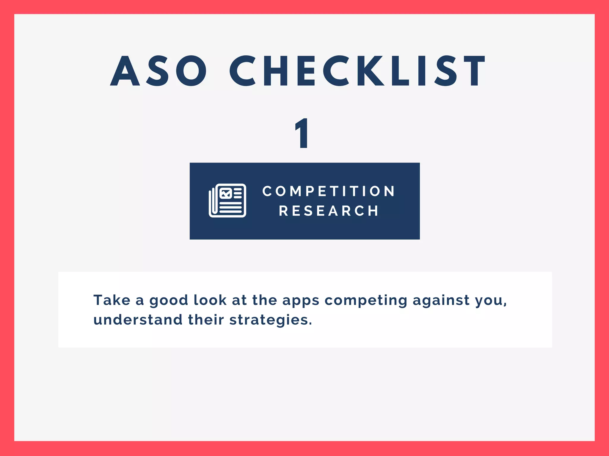 A S O C H E C K L I S T
1
C O M P E T I T I O N
R E S E A R C H
Take a good look at the apps competing against you,
understand their strategies.
 